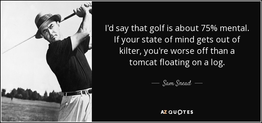 I'd say that golf is about 75% mental. If your state of mind gets out of kilter, you're worse off than a tomcat floating on a log. - Sam Snead