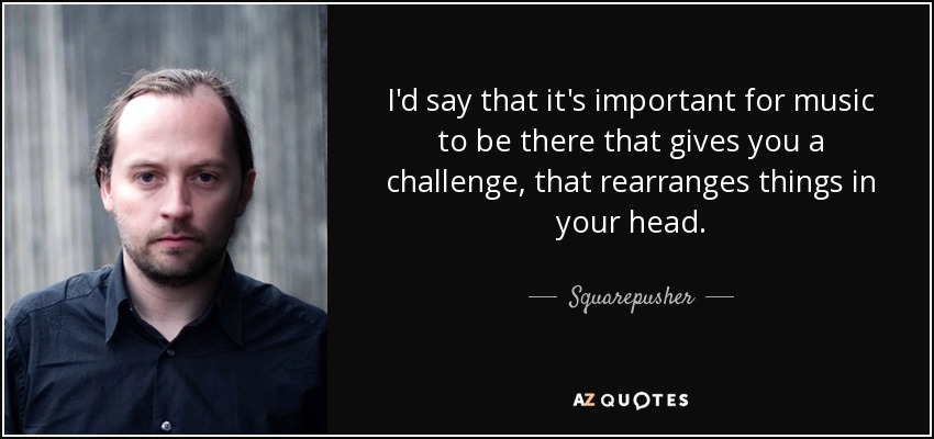 I'd say that it's important for music to be there that gives you a challenge, that rearranges things in your head. - Squarepusher