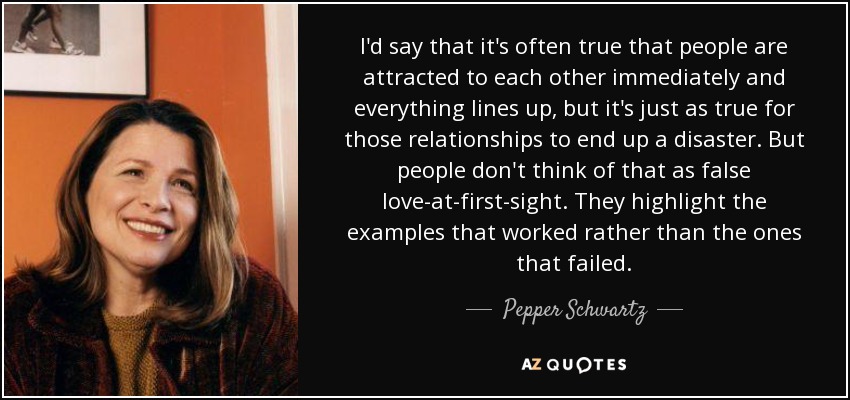I'd say that it's often true that people are attracted to each other immediately and everything lines up, but it's just as true for those relationships to end up a disaster. But people don't think of that as false love-at-first-sight. They highlight the examples that worked rather than the ones that failed. - Pepper Schwartz
