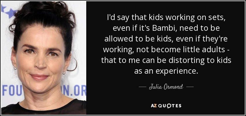 I'd say that kids working on sets, even if it's Bambi, need to be allowed to be kids, even if they're working, not become little adults - that to me can be distorting to kids as an experience. - Julia Ormond
