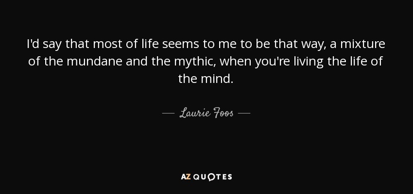 I'd say that most of life seems to me to be that way, a mixture of the mundane and the mythic, when you're living the life of the mind. - Laurie Foos