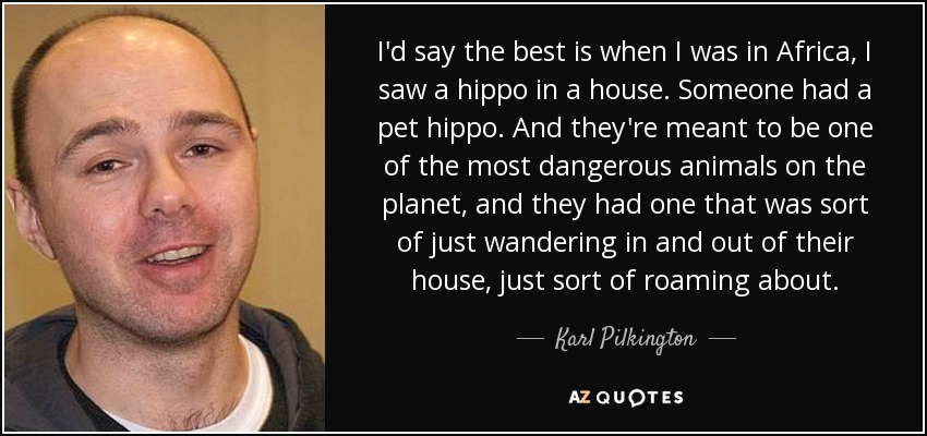 I'd say the best is when I was in Africa, I saw a hippo in a house. Someone had a pet hippo. And they're meant to be one of the most dangerous animals on the planet, and they had one that was sort of just wandering in and out of their house, just sort of roaming about. - Karl Pilkington
