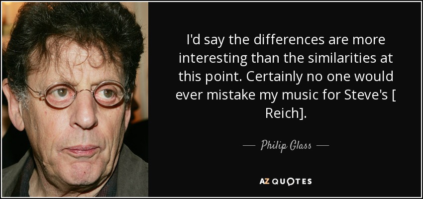 I'd say the differences are more interesting than the similarities at this point. Certainly no one would ever mistake my music for Steve's [ Reich]. - Philip Glass