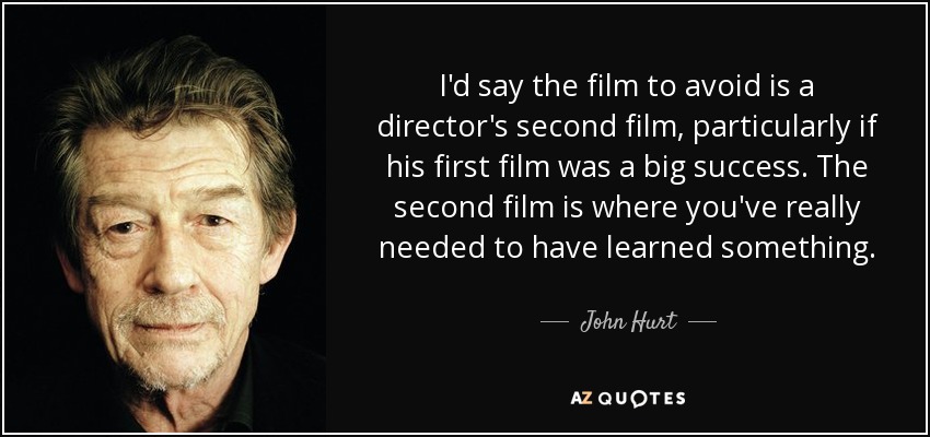 I'd say the film to avoid is a director's second film, particularly if his first film was a big success. The second film is where you've really needed to have learned something. - John Hurt