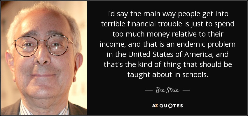 I'd say the main way people get into terrible financial trouble is just to spend too much money relative to their income, and that is an endemic problem in the United States of America, and that's the kind of thing that should be taught about in schools. - Ben Stein