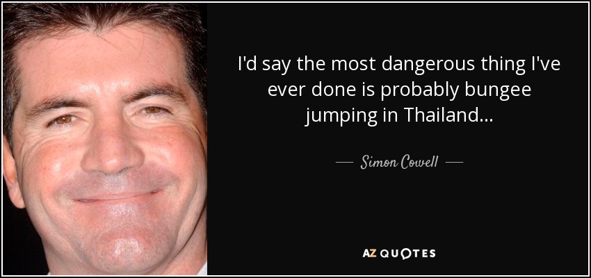 I'd say the most dangerous thing I've ever done is probably bungee jumping in Thailand... - Simon Cowell