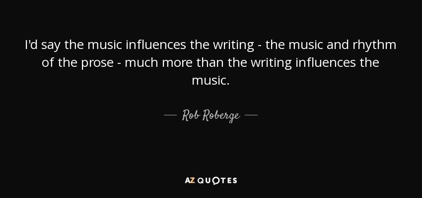 I'd say the music influences the writing - the music and rhythm of the prose - much more than the writing influences the music. - Rob Roberge