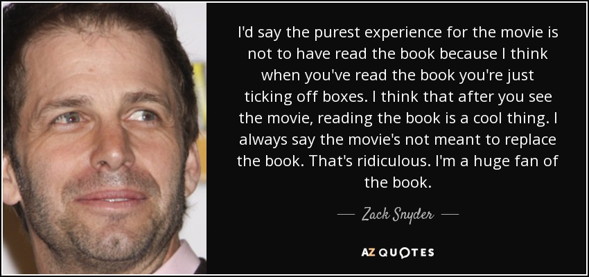 I'd say the purest experience for the movie is not to have read the book because I think when you've read the book you're just ticking off boxes. I think that after you see the movie, reading the book is a cool thing. I always say the movie's not meant to replace the book. That's ridiculous. I'm a huge fan of the book. - Zack Snyder