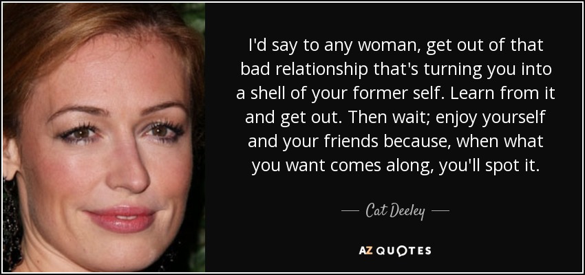 I'd say to any woman, get out of that bad relationship that's turning you into a shell of your former self. Learn from it and get out. Then wait; enjoy yourself and your friends because, when what you want comes along, you'll spot it. - Cat Deeley