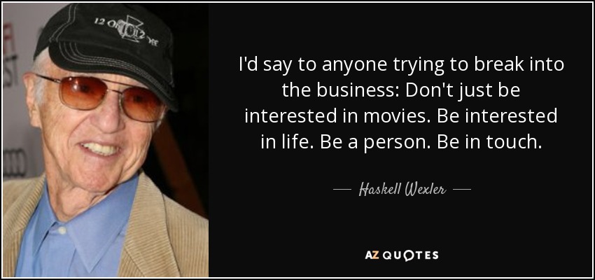 I'd say to anyone trying to break into the business: Don't just be interested in movies. Be interested in life. Be a person. Be in touch. - Haskell Wexler