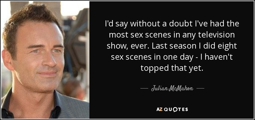 I'd say without a doubt I've had the most sex scenes in any television show, ever. Last season I did eight sex scenes in one day - I haven't topped that yet. - Julian McMahon