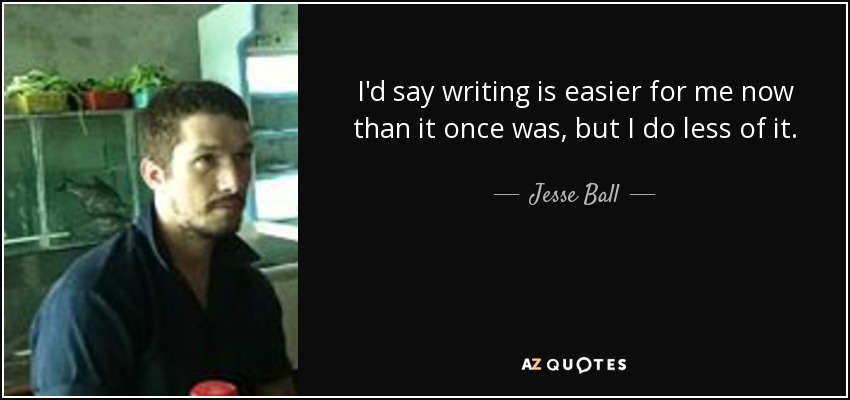 I'd say writing is easier for me now than it once was, but I do less of it. - Jesse Ball