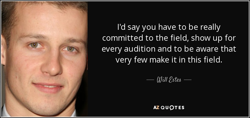 I'd say you have to be really committed to the field, show up for every audition and to be aware that very few make it in this field. - Will Estes
