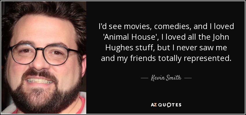 I'd see movies, comedies, and I loved 'Animal House', I loved all the John Hughes stuff, but I never saw me and my friends totally represented. - Kevin Smith