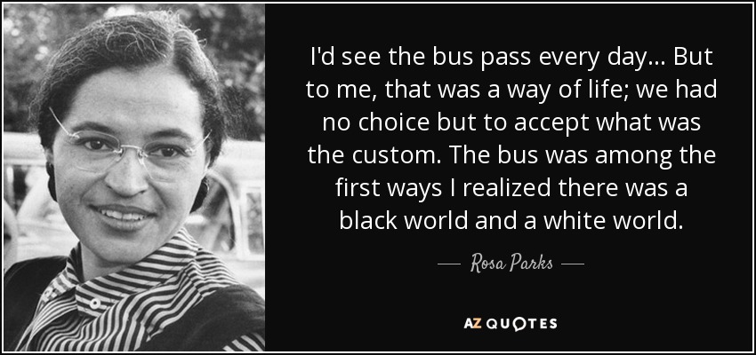 I'd see the bus pass every day… But to me, that was a way of life; we had no choice but to accept what was the custom. The bus was among the first ways I realized there was a black world and a white world. - Rosa Parks