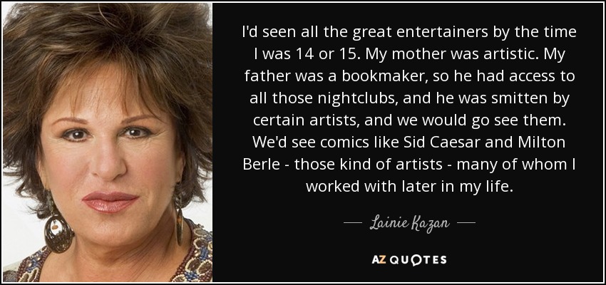 I'd seen all the great entertainers by the time I was 14 or 15. My mother was artistic. My father was a bookmaker, so he had access to all those nightclubs, and he was smitten by certain artists, and we would go see them. We'd see comics like Sid Caesar and Milton Berle - those kind of artists - many of whom I worked with later in my life. - Lainie Kazan