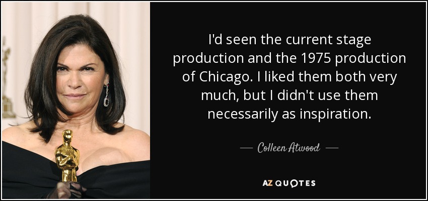 I'd seen the current stage production and the 1975 production of Chicago. I liked them both very much, but I didn't use them necessarily as inspiration. - Colleen Atwood