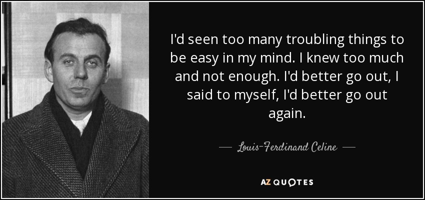 I'd seen too many troubling things to be easy in my mind. I knew too much and not enough. I'd better go out, I said to myself, I'd better go out again. - Louis-Ferdinand Celine