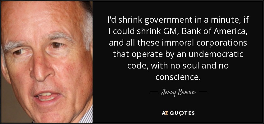 I'd shrink government in a minute, if I could shrink GM, Bank of America, and all these immoral corporations that operate by an undemocratic code, with no soul and no conscience. - Jerry Brown