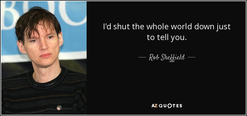 I'd shut the whole world down just to tell you. - Rob Sheffield