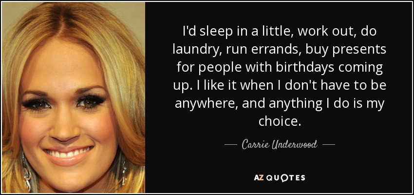 I'd sleep in a little, work out, do laundry, run errands, buy presents for people with birthdays coming up. I like it when I don't have to be anywhere, and anything I do is my choice. - Carrie Underwood