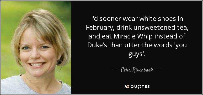 I'd sooner wear white shoes in February, drink unsweetened tea, and eat Miracle Whip instead of Duke's than utter the words 'you guys'. - Celia Rivenbark