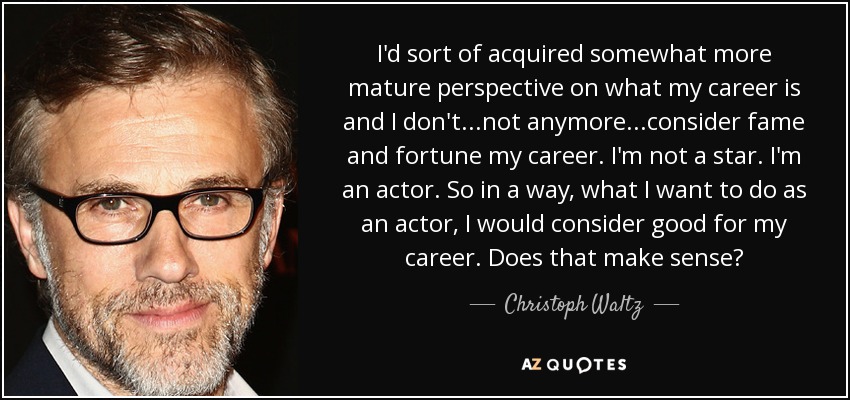 I'd sort of acquired somewhat more mature perspective on what my career is and I don't...not anymore...consider fame and fortune my career. I'm not a star. I'm an actor. So in a way, what I want to do as an actor, I would consider good for my career. Does that make sense? - Christoph Waltz