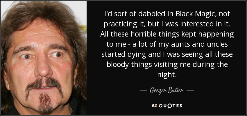 I'd sort of dabbled in Black Magic, not practicing it, but I was interested in it. All these horrible things kept happening to me - a lot of my aunts and uncles started dying and I was seeing all these bloody things visiting me during the night. - Geezer Butler