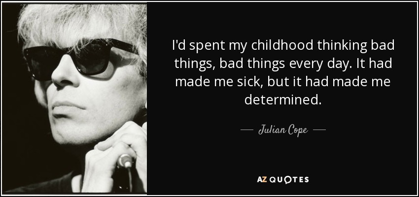 I'd spent my childhood thinking bad things, bad things every day. It had made me sick, but it had made me determined. - Julian Cope