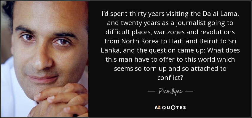 I'd spent thirty years visiting the Dalai Lama, and twenty years as a journalist going to difficult places, war zones and revolutions from North Korea to Haiti and Beirut to Sri Lanka, and the question came up: What does this man have to offer to this world which seems so torn up and so attached to conflict? - Pico Iyer