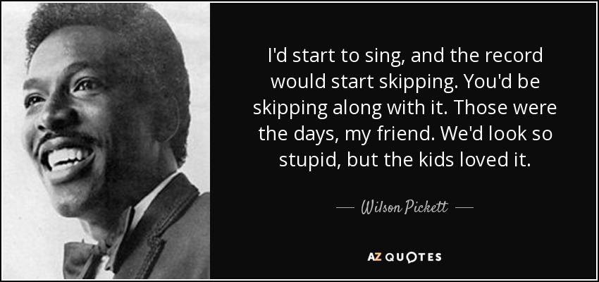 I'd start to sing, and the record would start skipping. You'd be skipping along with it. Those were the days, my friend. We'd look so stupid, but the kids loved it. - Wilson Pickett