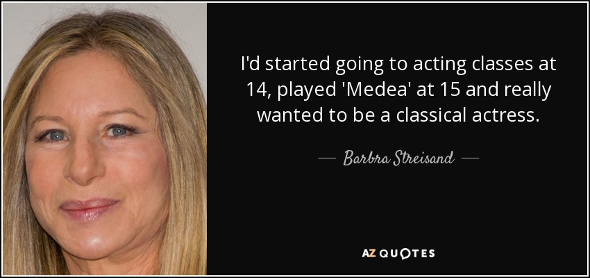 I'd started going to acting classes at 14, played 'Medea' at 15 and really wanted to be a classical actress. - Barbra Streisand