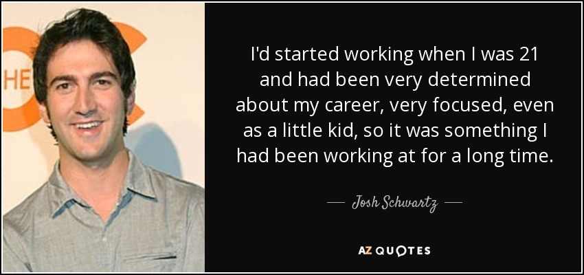 I'd started working when I was 21 and had been very determined about my career, very focused, even as a little kid, so it was something I had been working at for a long time. - Josh Schwartz