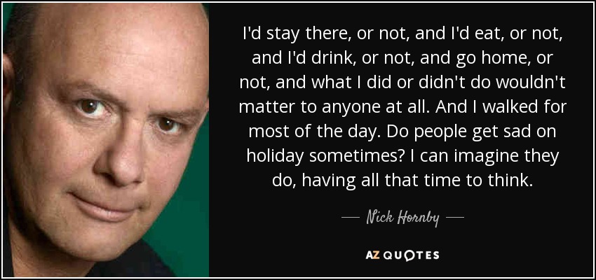 I'd stay there, or not, and I'd eat, or not, and I'd drink, or not, and go home, or not, and what I did or didn't do wouldn't matter to anyone at all. And I walked for most of the day. Do people get sad on holiday sometimes? I can imagine they do, having all that time to think. - Nick Hornby