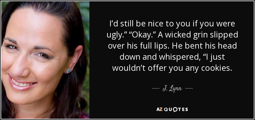 I’d still be nice to you if you were ugly.” “Okay.” A wicked grin slipped over his full lips. He bent his head down and whispered, “I just wouldn’t offer you any cookies. - J. Lynn