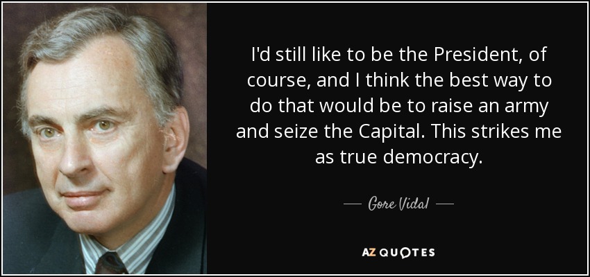 I'd still like to be the President, of course, and I think the best way to do that would be to raise an army and seize the Capital. This strikes me as true democracy. - Gore Vidal