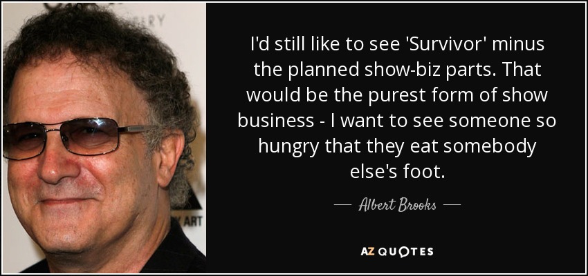 I'd still like to see 'Survivor' minus the planned show-biz parts. That would be the purest form of show business - I want to see someone so hungry that they eat somebody else's foot. - Albert Brooks