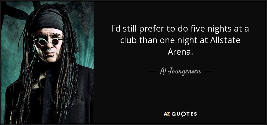I'd still prefer to do five nights at a club than one night at Allstate Arena. - Al Jourgensen