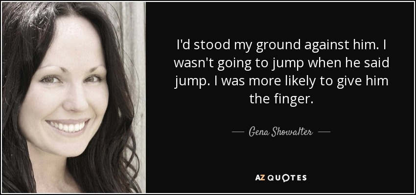 I'd stood my ground against him. I wasn't going to jump when he said jump. I was more likely to give him the finger. - Gena Showalter