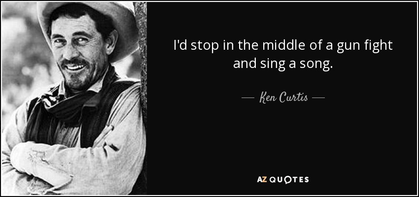 I'd stop in the middle of a gun fight and sing a song. - Ken Curtis