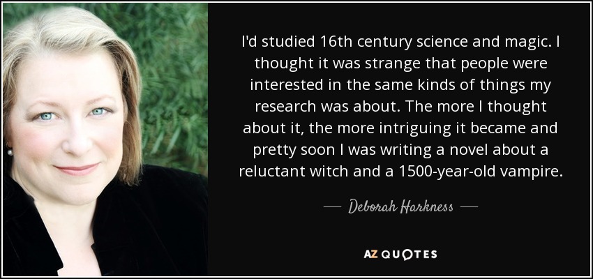 I'd studied 16th century science and magic. I thought it was strange that people were interested in the same kinds of things my research was about. The more I thought about it, the more intriguing it became and pretty soon I was writing a novel about a reluctant witch and a 1500-year-old vampire. - Deborah Harkness