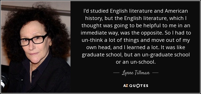 I'd studied English literature and American history, but the English literature, which I thought was going to be helpful to me in an immediate way, was the opposite. So I had to un-think a lot of things and move out of my own head, and I learned a lot. It was like graduate school, but an un-graduate school or an un-school. - Lynne Tillman