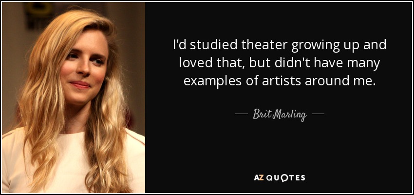 I'd studied theater growing up and loved that, but didn't have many examples of artists around me. - Brit Marling