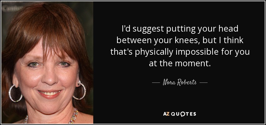 I'd suggest putting your head between your knees, but I think that's physically impossible for you at the moment. - Nora Roberts