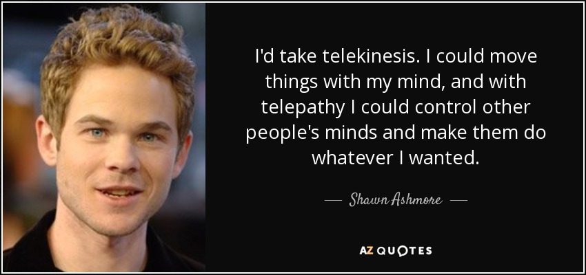 I'd take telekinesis. I could move things with my mind, and with telepathy I could control other people's minds and make them do whatever I wanted. - Shawn Ashmore