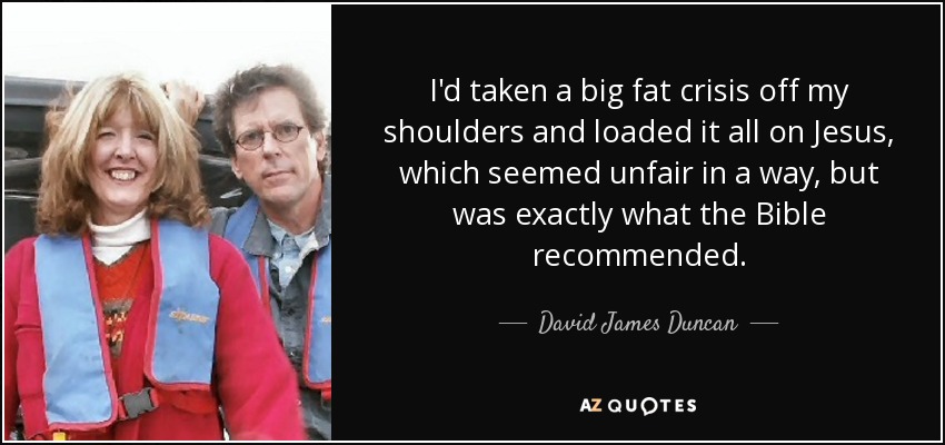 I'd taken a big fat crisis off my shoulders and loaded it all on Jesus, which seemed unfair in a way, but was exactly what the Bible recommended. - David James Duncan