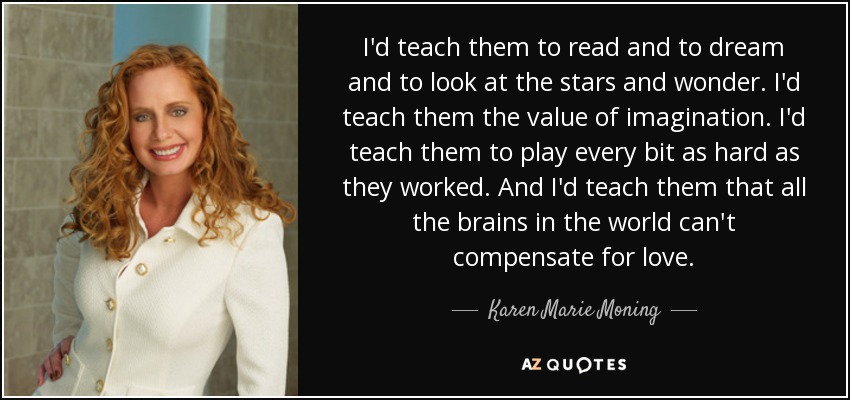 I'd teach them to read and to dream and to look at the stars and wonder. I'd teach them the value of imagination. I'd teach them to play every bit as hard as they worked. And I'd teach them that all the brains in the world can't compensate for love. - Karen Marie Moning