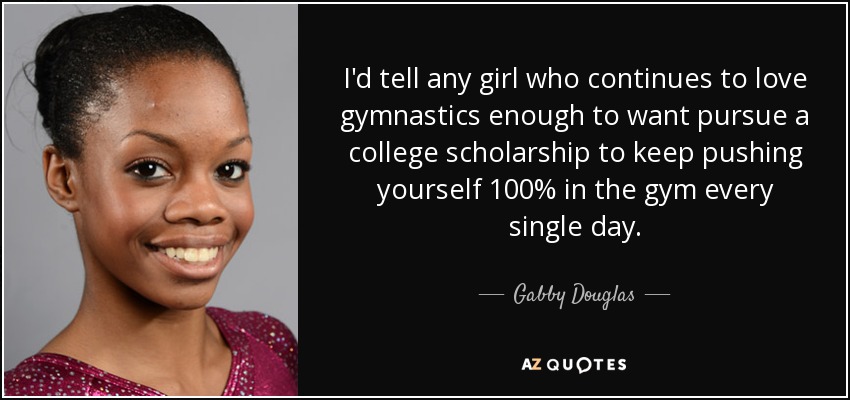 I'd tell any girl who continues to love gymnastics enough to want pursue a college scholarship to keep pushing yourself 100% in the gym every single day. - Gabby Douglas