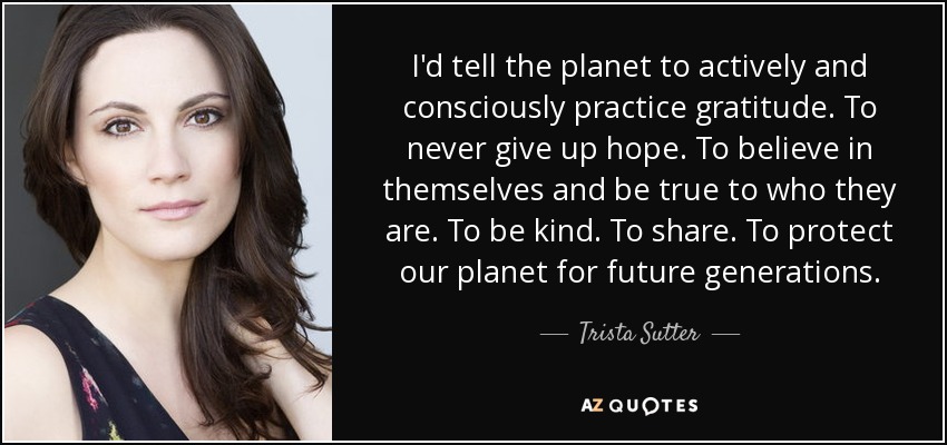 I'd tell the planet to actively and consciously practice gratitude. To never give up hope. To believe in themselves and be true to who they are. To be kind. To share. To protect our planet for future generations. - Trista Sutter