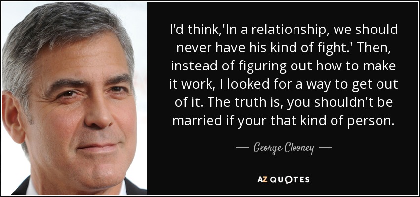 I'd think,'In a relationship, we should never have his kind of fight.' Then, instead of figuring out how to make it work, I looked for a way to get out of it. The truth is, you shouldn't be married if your that kind of person. - George Clooney